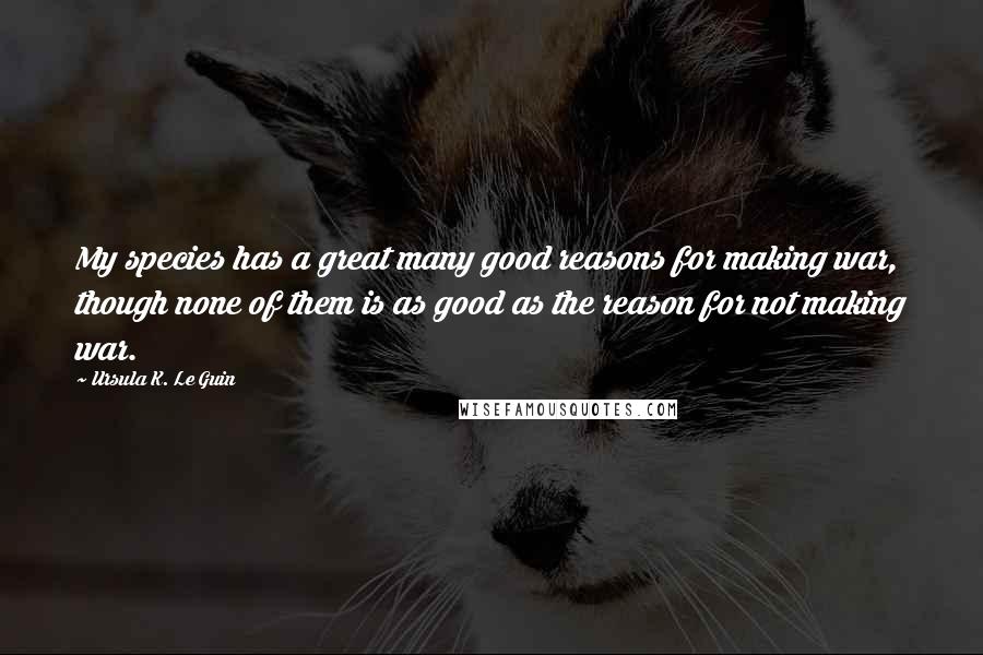 Ursula K. Le Guin Quotes: My species has a great many good reasons for making war, though none of them is as good as the reason for not making war.