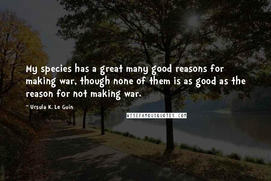 Ursula K. Le Guin Quotes: My species has a great many good reasons for making war, though none of them is as good as the reason for not making war.