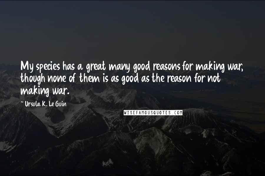 Ursula K. Le Guin Quotes: My species has a great many good reasons for making war, though none of them is as good as the reason for not making war.