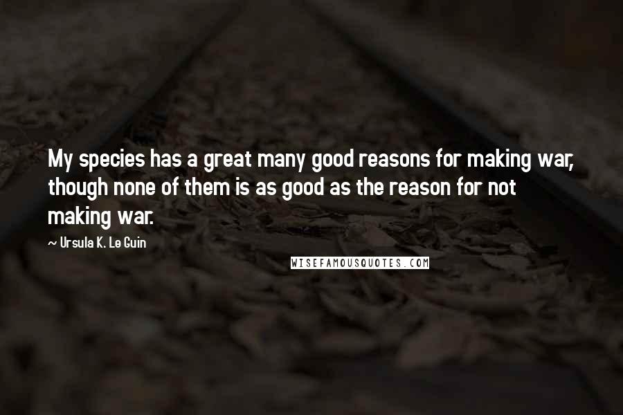 Ursula K. Le Guin Quotes: My species has a great many good reasons for making war, though none of them is as good as the reason for not making war.