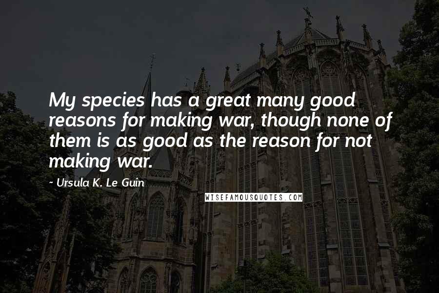 Ursula K. Le Guin Quotes: My species has a great many good reasons for making war, though none of them is as good as the reason for not making war.