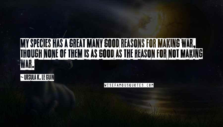 Ursula K. Le Guin Quotes: My species has a great many good reasons for making war, though none of them is as good as the reason for not making war.