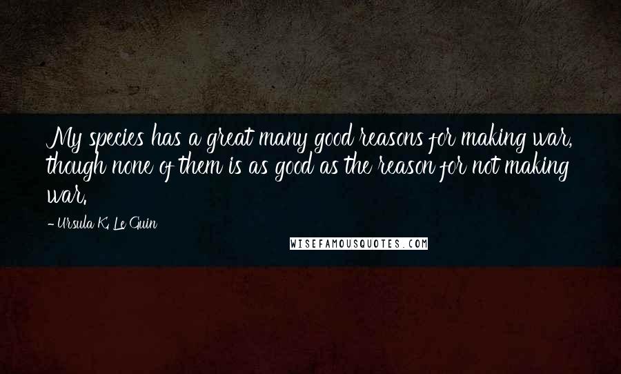 Ursula K. Le Guin Quotes: My species has a great many good reasons for making war, though none of them is as good as the reason for not making war.