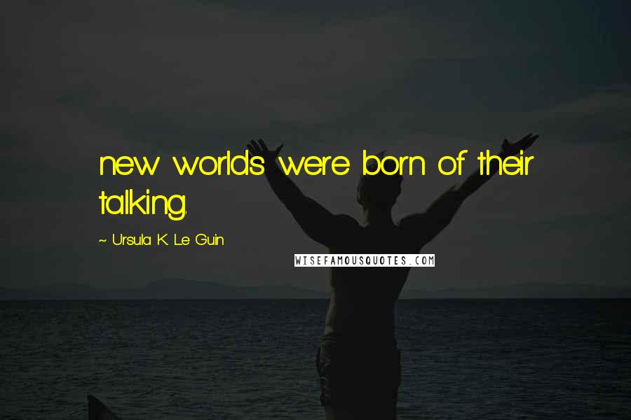 Ursula K. Le Guin Quotes: new worlds were born of their talking.