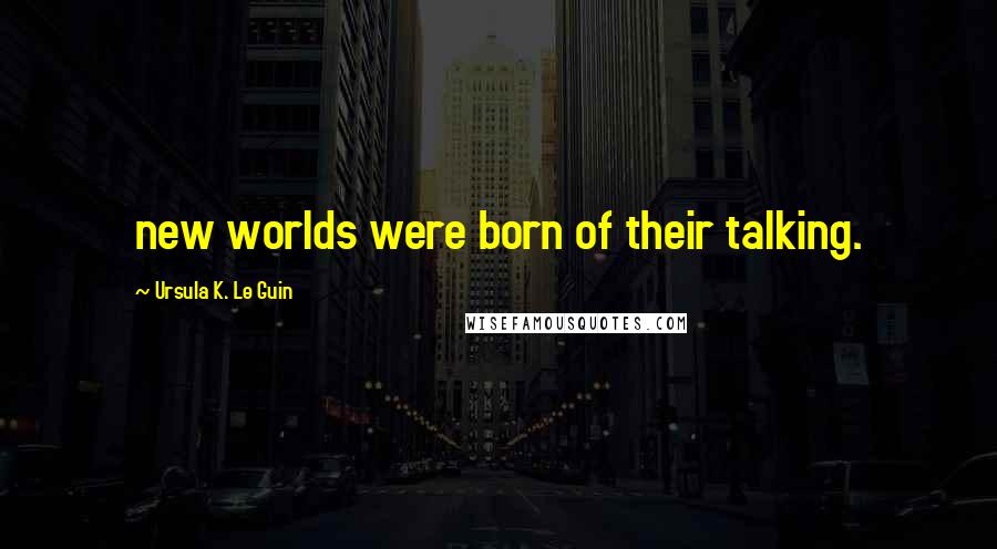 Ursula K. Le Guin Quotes: new worlds were born of their talking.