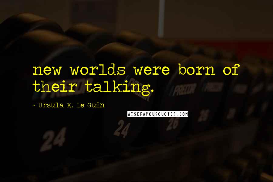 Ursula K. Le Guin Quotes: new worlds were born of their talking.