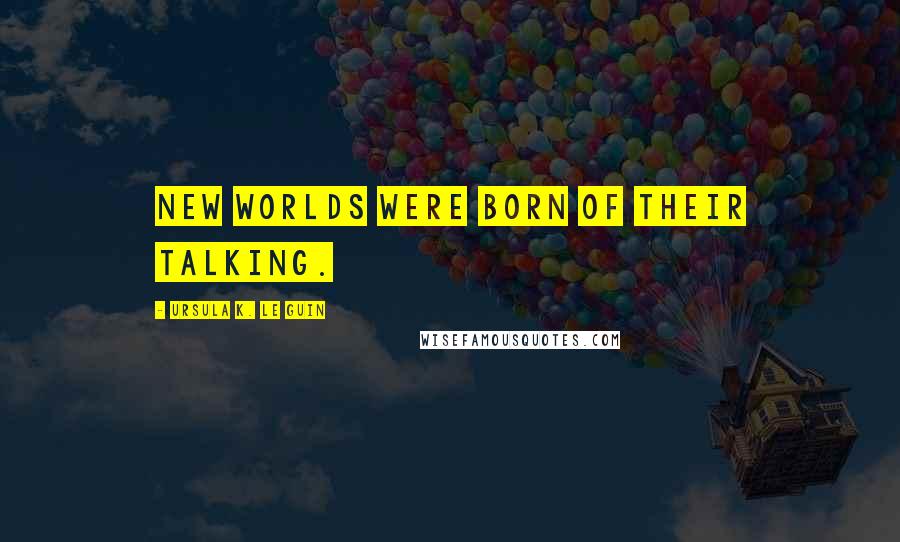 Ursula K. Le Guin Quotes: new worlds were born of their talking.