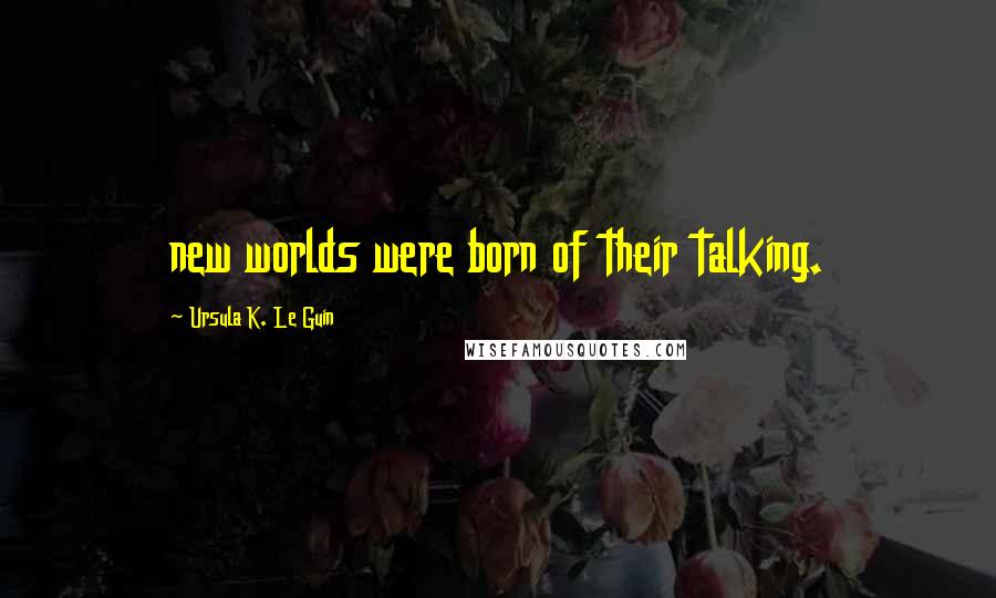 Ursula K. Le Guin Quotes: new worlds were born of their talking.