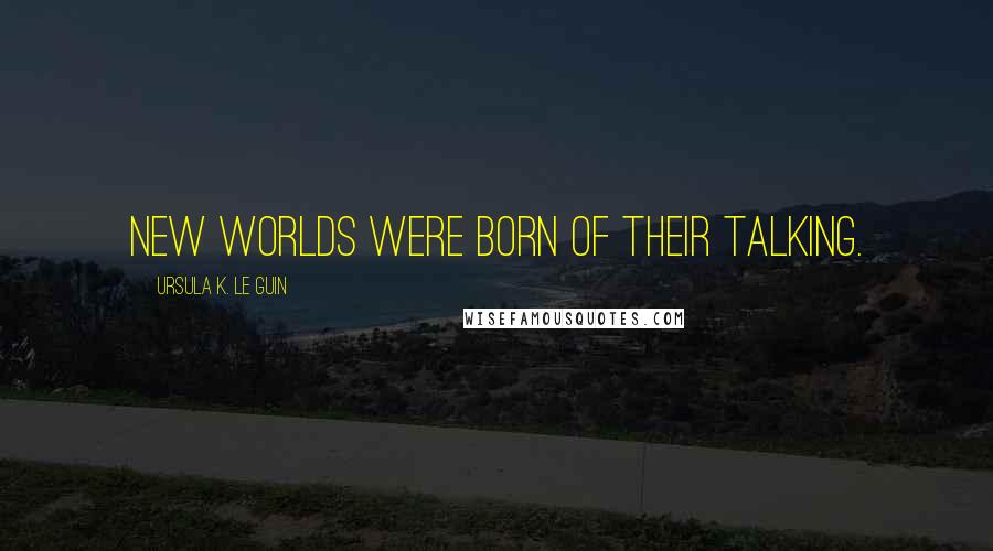 Ursula K. Le Guin Quotes: new worlds were born of their talking.