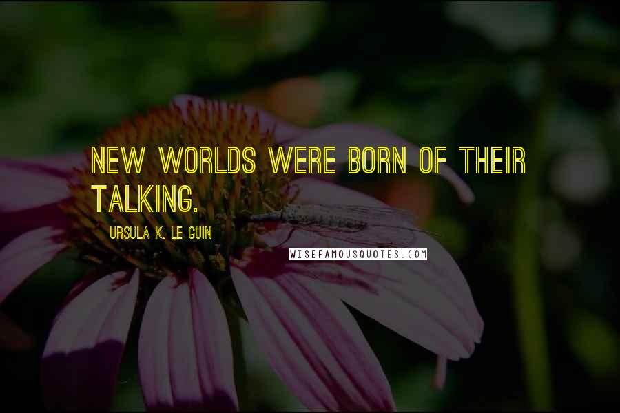 Ursula K. Le Guin Quotes: new worlds were born of their talking.