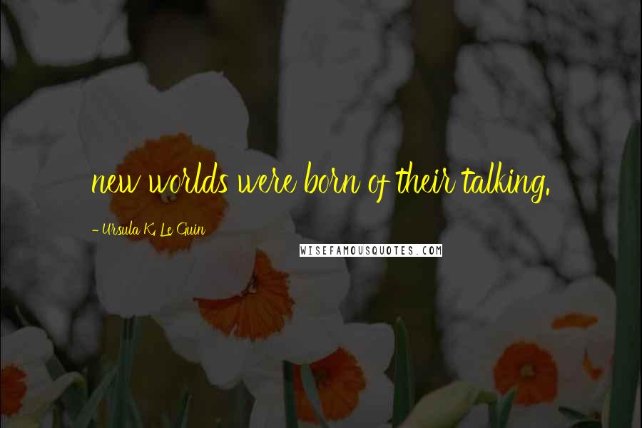 Ursula K. Le Guin Quotes: new worlds were born of their talking.