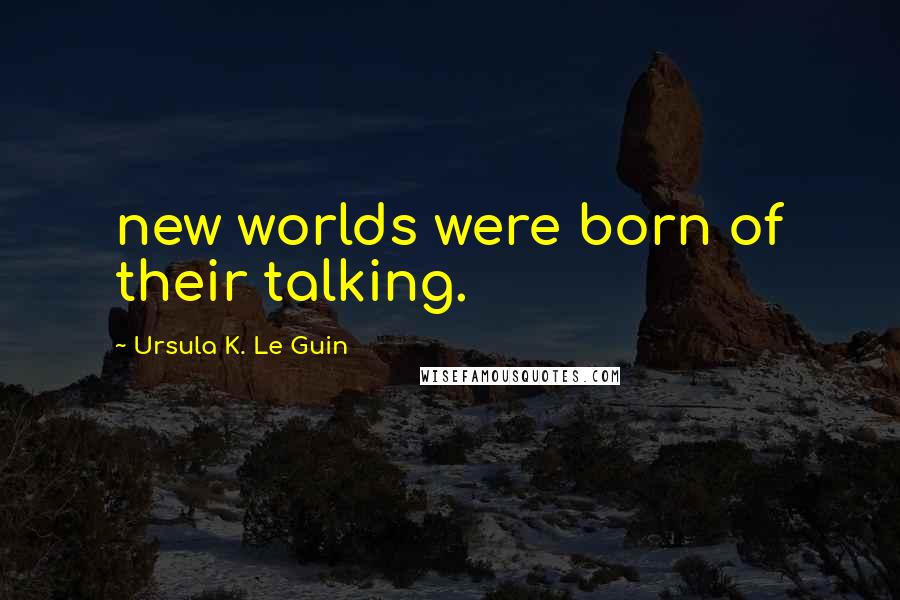 Ursula K. Le Guin Quotes: new worlds were born of their talking.