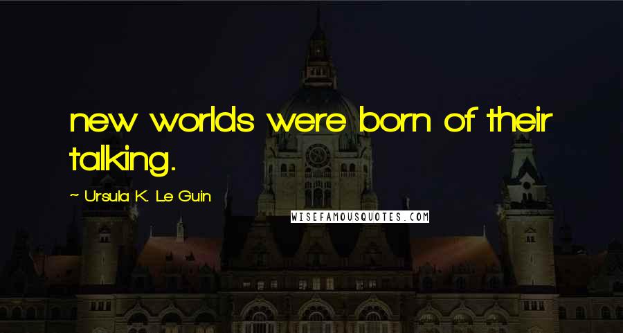Ursula K. Le Guin Quotes: new worlds were born of their talking.