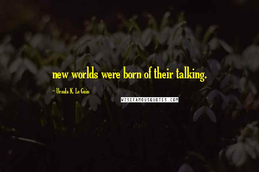 Ursula K. Le Guin Quotes: new worlds were born of their talking.