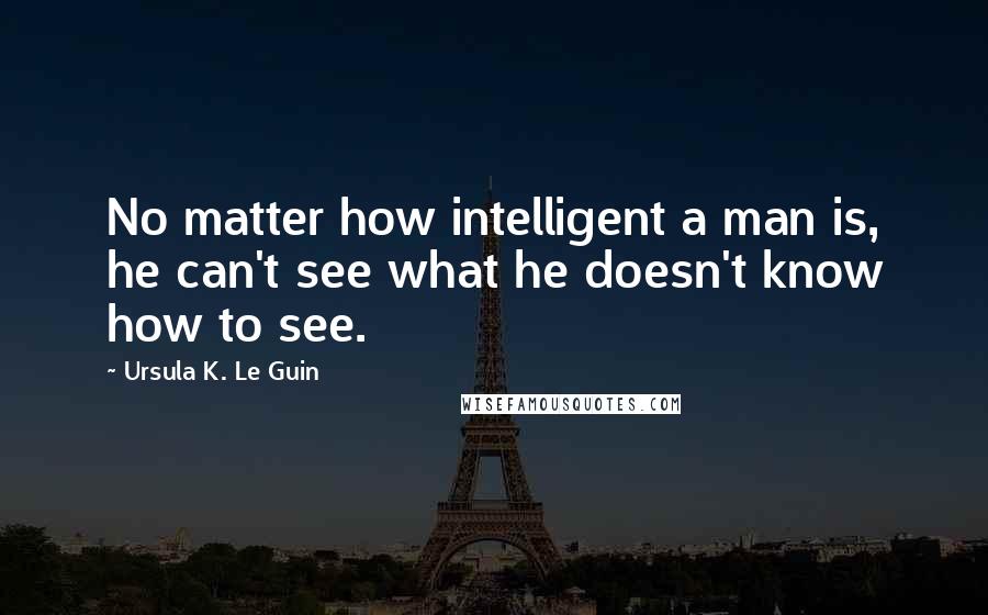 Ursula K. Le Guin Quotes: No matter how intelligent a man is, he can't see what he doesn't know how to see.