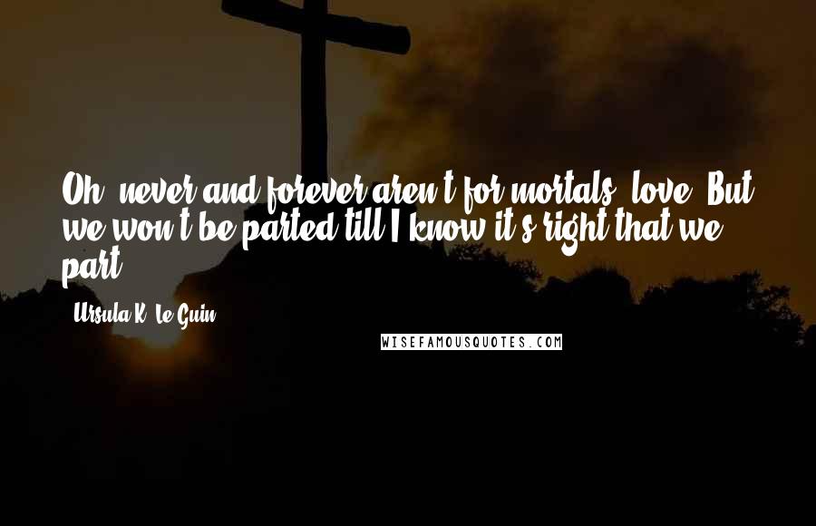 Ursula K. Le Guin Quotes: Oh, never and forever aren't for mortals, love. But we won't be parted till I know it's right that we part.