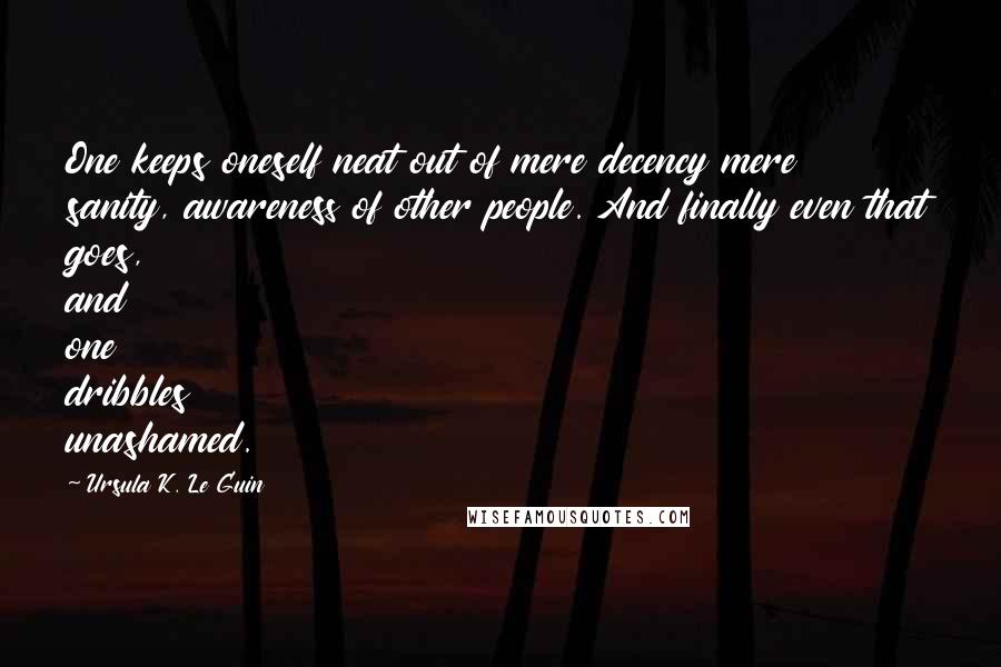 Ursula K. Le Guin Quotes: One keeps oneself neat out of mere decency mere sanity, awareness of other people. And finally even that goes, and one dribbles unashamed.