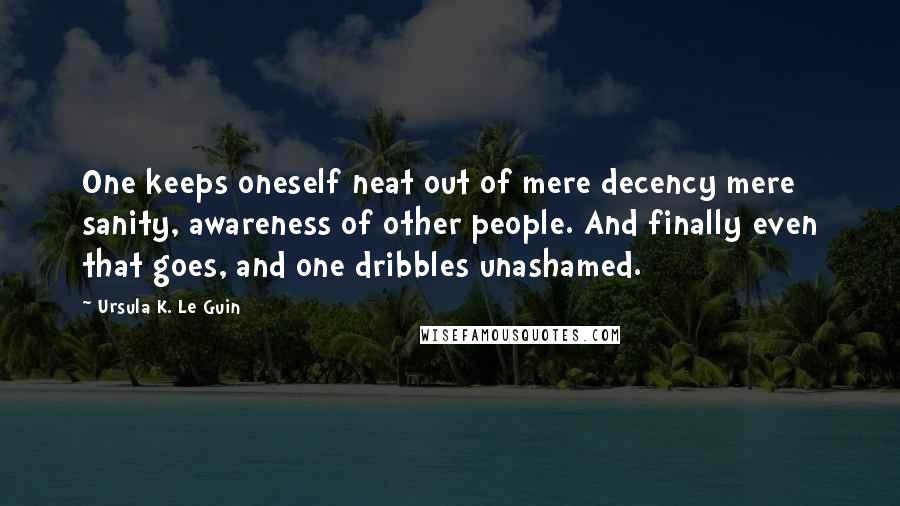 Ursula K. Le Guin Quotes: One keeps oneself neat out of mere decency mere sanity, awareness of other people. And finally even that goes, and one dribbles unashamed.