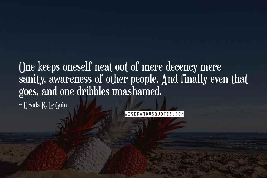 Ursula K. Le Guin Quotes: One keeps oneself neat out of mere decency mere sanity, awareness of other people. And finally even that goes, and one dribbles unashamed.