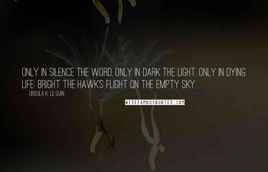 Ursula K. Le Guin Quotes: Only in silence the word, only in dark the light, only in dying life: bright the hawk's flight on the empty sky.