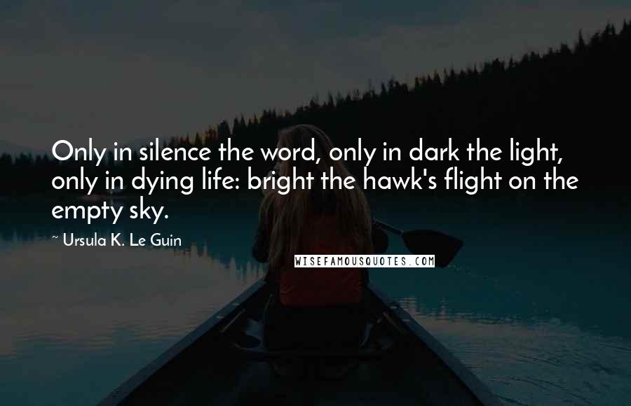 Ursula K. Le Guin Quotes: Only in silence the word, only in dark the light, only in dying life: bright the hawk's flight on the empty sky.