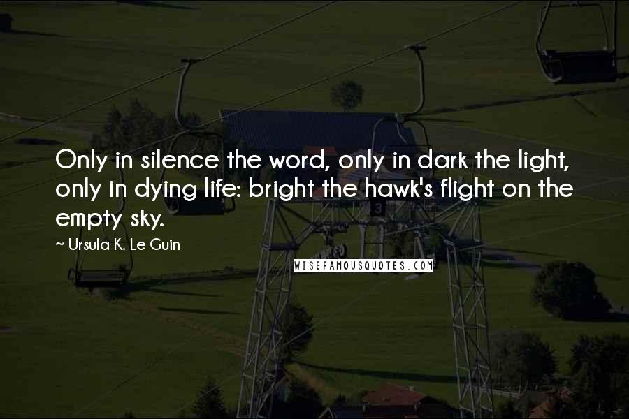 Ursula K. Le Guin Quotes: Only in silence the word, only in dark the light, only in dying life: bright the hawk's flight on the empty sky.