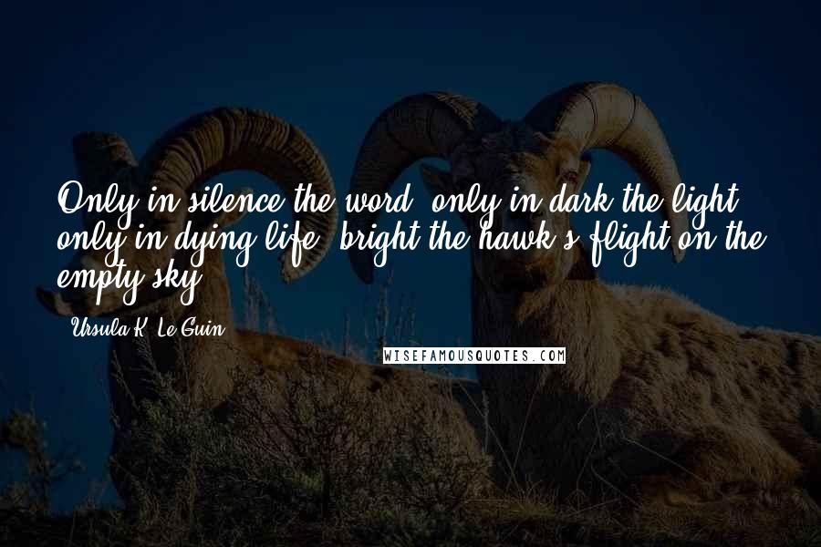Ursula K. Le Guin Quotes: Only in silence the word, only in dark the light, only in dying life: bright the hawk's flight on the empty sky.