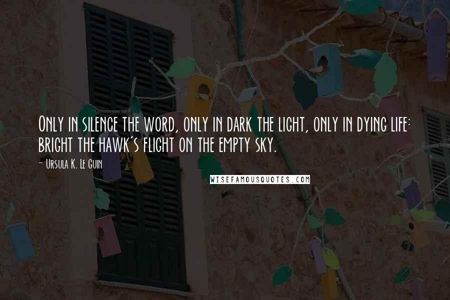 Ursula K. Le Guin Quotes: Only in silence the word, only in dark the light, only in dying life: bright the hawk's flight on the empty sky.