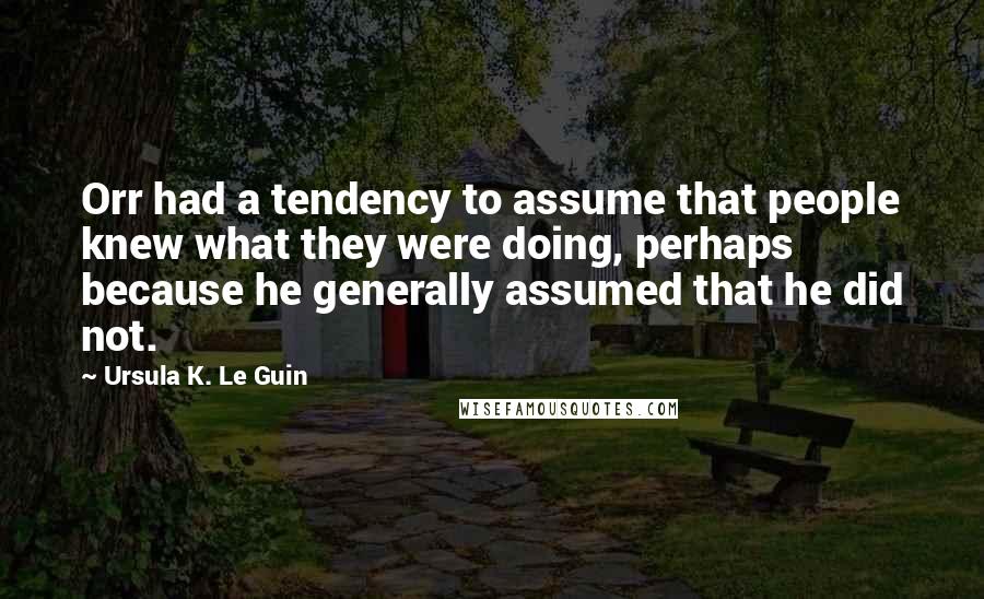 Ursula K. Le Guin Quotes: Orr had a tendency to assume that people knew what they were doing, perhaps because he generally assumed that he did not.