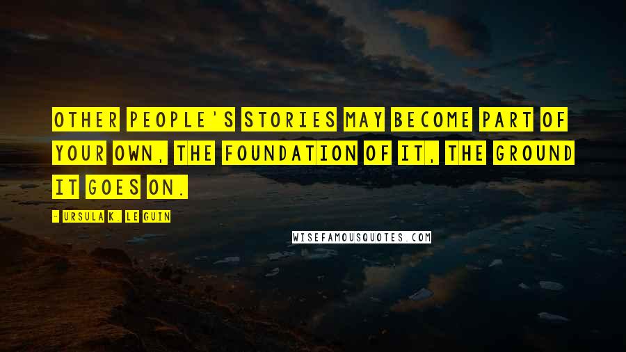 Ursula K. Le Guin Quotes: Other people's stories may become part of your own, the foundation of it, the ground it goes on.