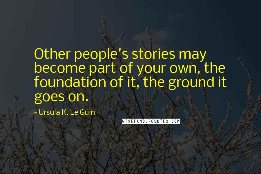 Ursula K. Le Guin Quotes: Other people's stories may become part of your own, the foundation of it, the ground it goes on.