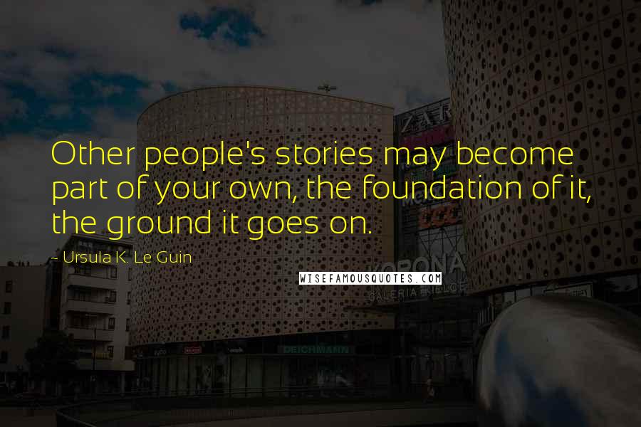 Ursula K. Le Guin Quotes: Other people's stories may become part of your own, the foundation of it, the ground it goes on.