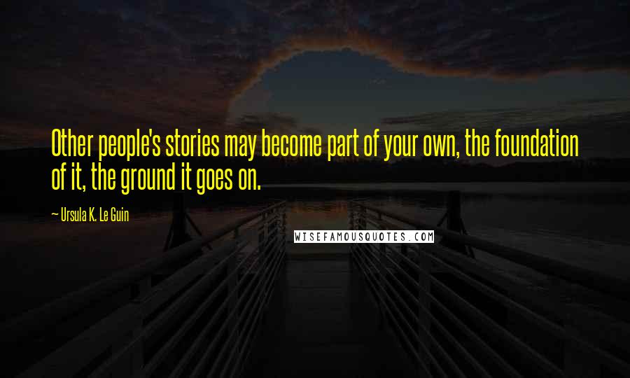 Ursula K. Le Guin Quotes: Other people's stories may become part of your own, the foundation of it, the ground it goes on.