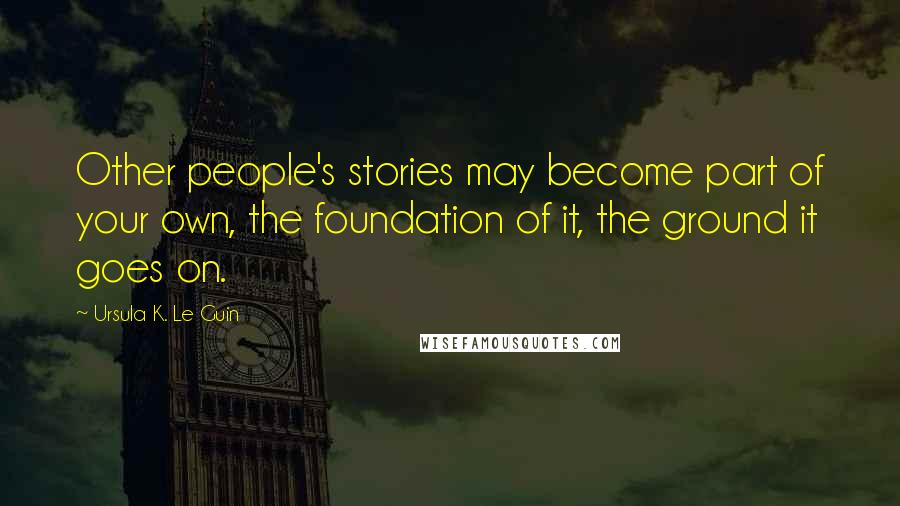 Ursula K. Le Guin Quotes: Other people's stories may become part of your own, the foundation of it, the ground it goes on.