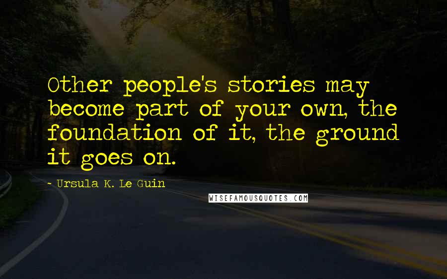 Ursula K. Le Guin Quotes: Other people's stories may become part of your own, the foundation of it, the ground it goes on.
