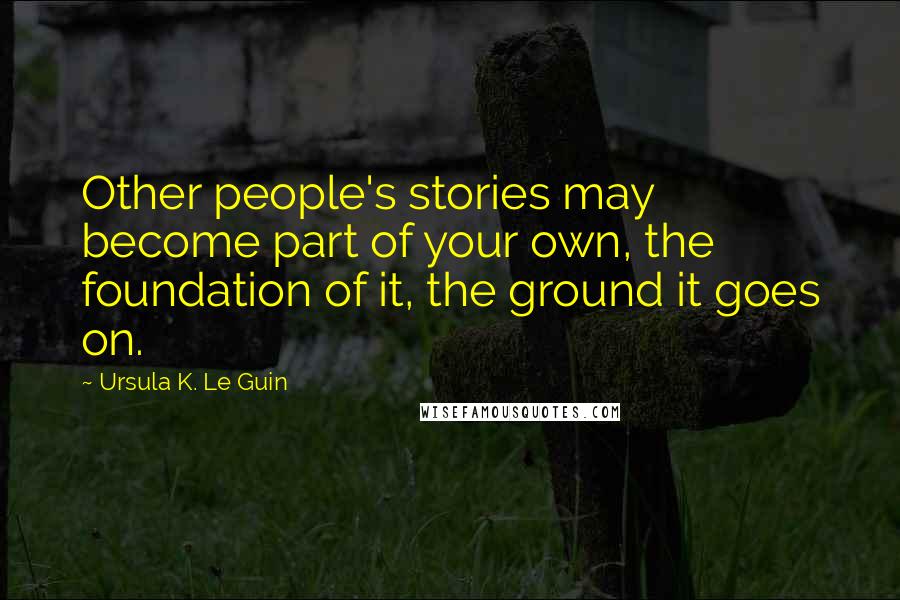 Ursula K. Le Guin Quotes: Other people's stories may become part of your own, the foundation of it, the ground it goes on.