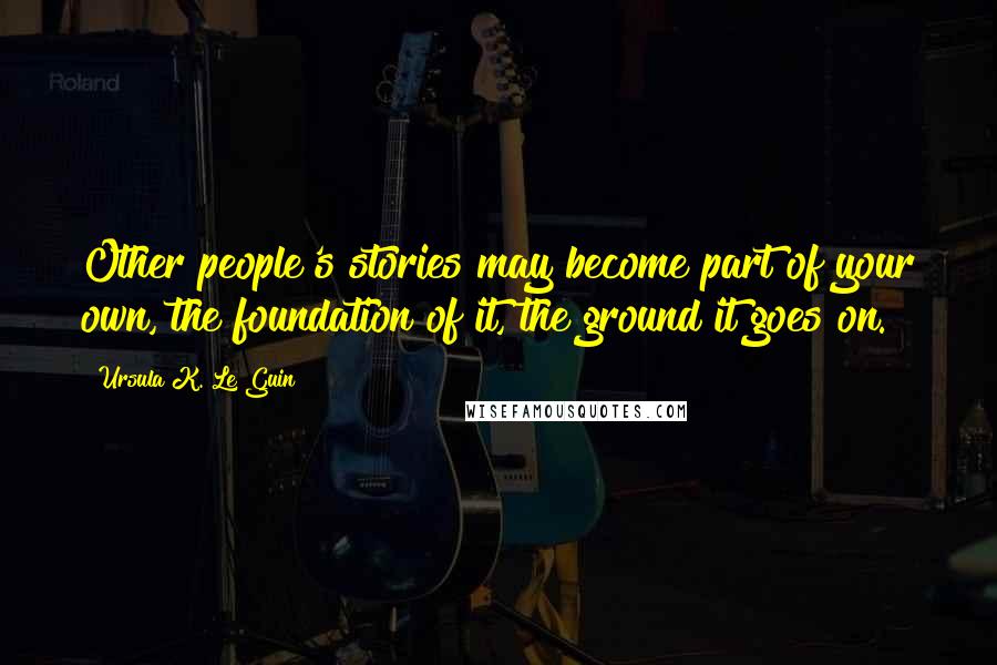 Ursula K. Le Guin Quotes: Other people's stories may become part of your own, the foundation of it, the ground it goes on.