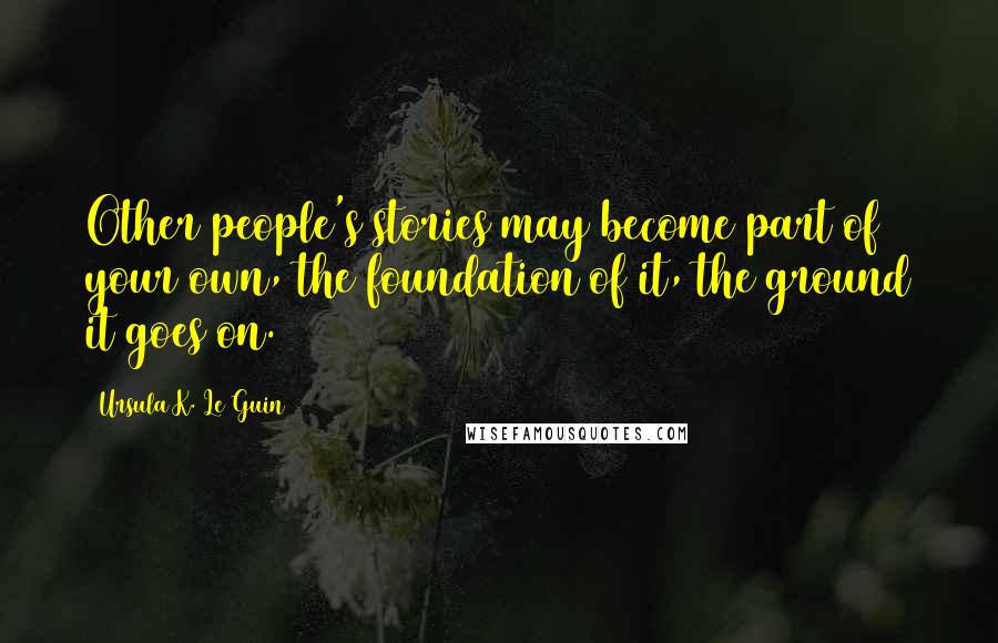 Ursula K. Le Guin Quotes: Other people's stories may become part of your own, the foundation of it, the ground it goes on.