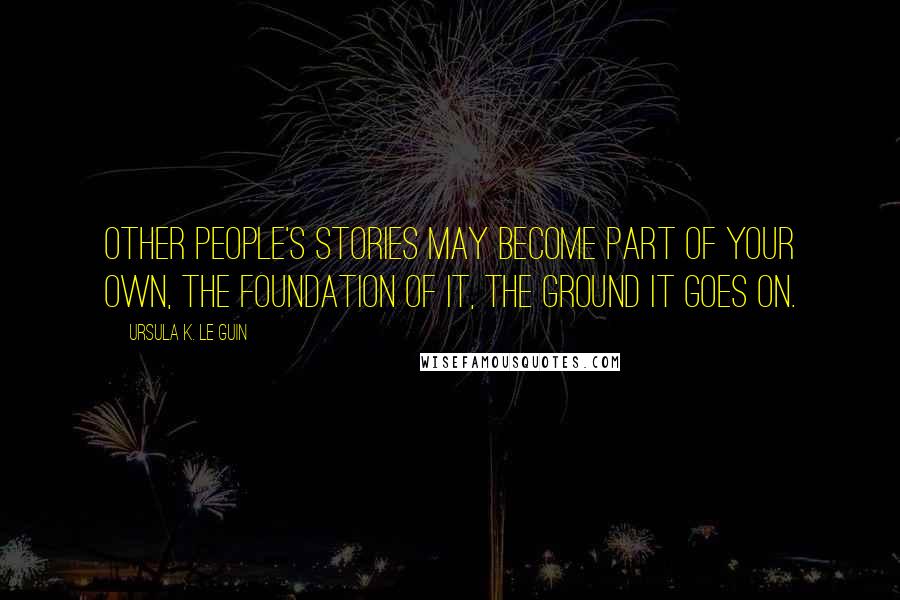 Ursula K. Le Guin Quotes: Other people's stories may become part of your own, the foundation of it, the ground it goes on.
