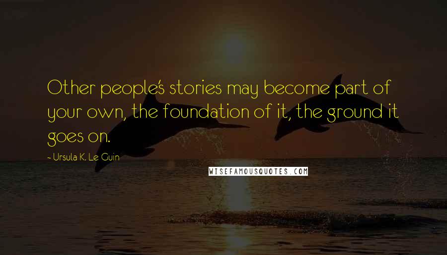 Ursula K. Le Guin Quotes: Other people's stories may become part of your own, the foundation of it, the ground it goes on.