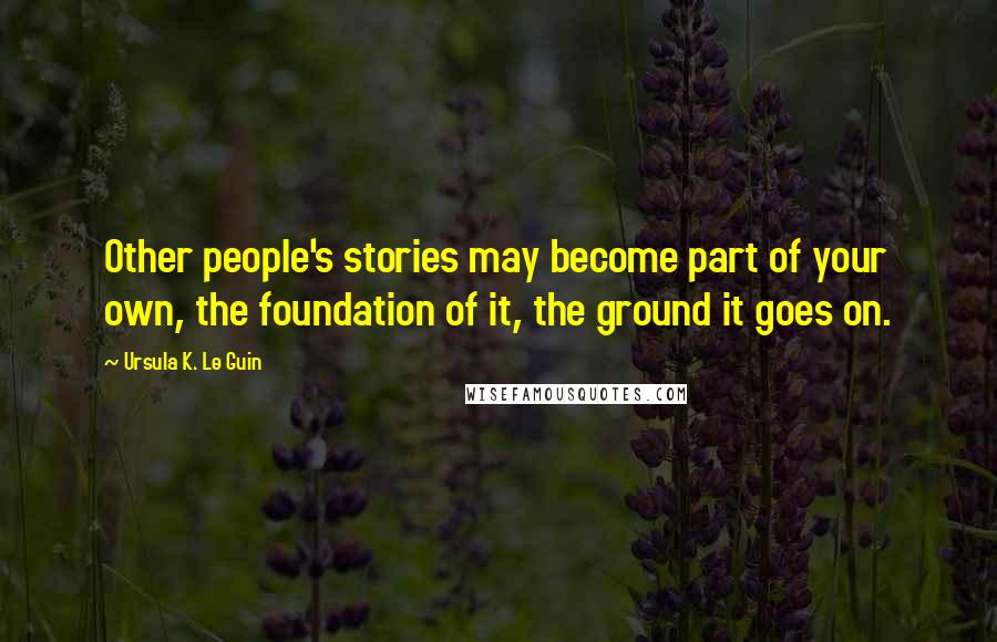 Ursula K. Le Guin Quotes: Other people's stories may become part of your own, the foundation of it, the ground it goes on.