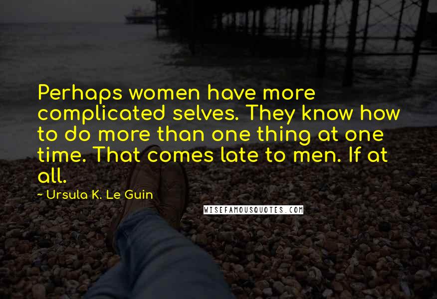 Ursula K. Le Guin Quotes: Perhaps women have more complicated selves. They know how to do more than one thing at one time. That comes late to men. If at all.