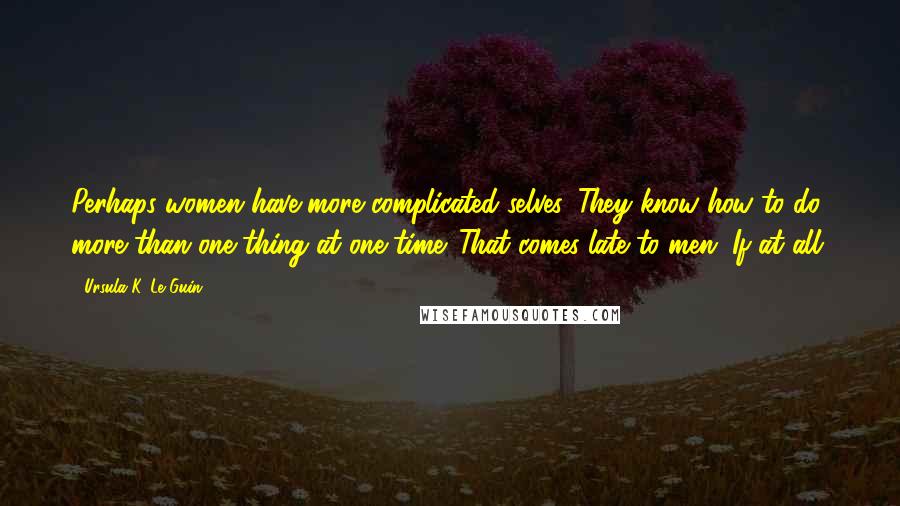 Ursula K. Le Guin Quotes: Perhaps women have more complicated selves. They know how to do more than one thing at one time. That comes late to men. If at all.