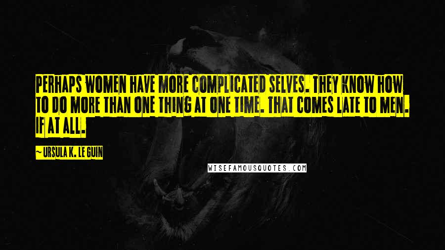 Ursula K. Le Guin Quotes: Perhaps women have more complicated selves. They know how to do more than one thing at one time. That comes late to men. If at all.