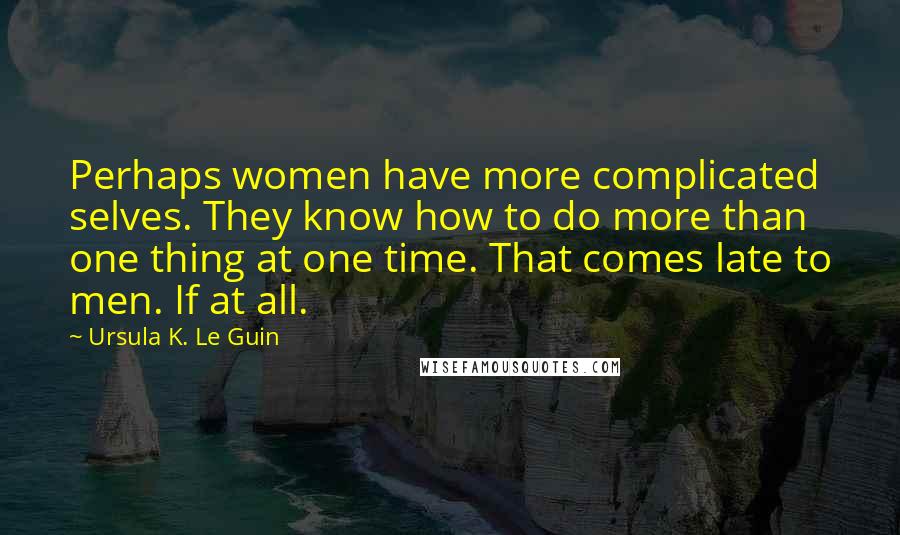 Ursula K. Le Guin Quotes: Perhaps women have more complicated selves. They know how to do more than one thing at one time. That comes late to men. If at all.