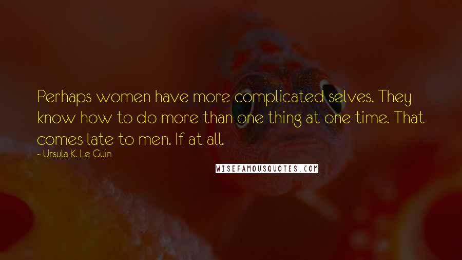 Ursula K. Le Guin Quotes: Perhaps women have more complicated selves. They know how to do more than one thing at one time. That comes late to men. If at all.