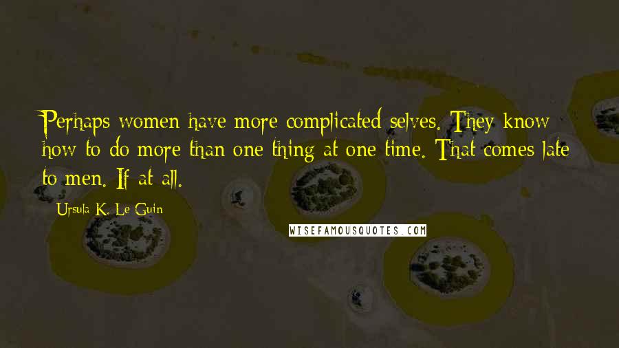 Ursula K. Le Guin Quotes: Perhaps women have more complicated selves. They know how to do more than one thing at one time. That comes late to men. If at all.