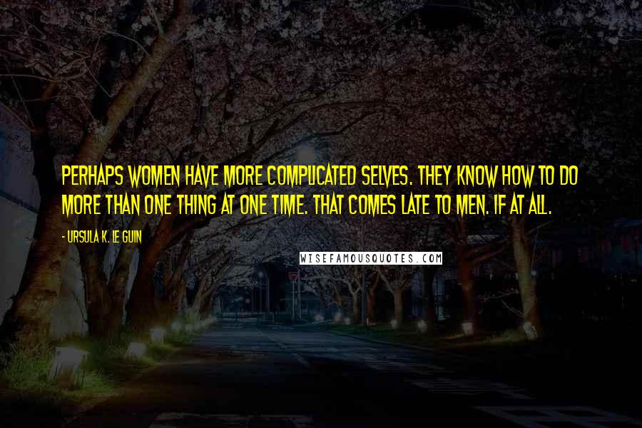 Ursula K. Le Guin Quotes: Perhaps women have more complicated selves. They know how to do more than one thing at one time. That comes late to men. If at all.