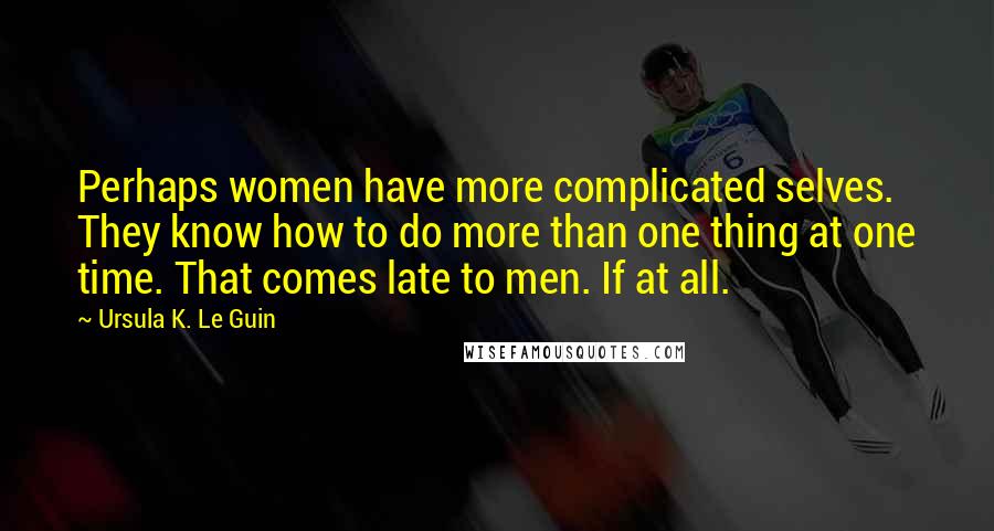 Ursula K. Le Guin Quotes: Perhaps women have more complicated selves. They know how to do more than one thing at one time. That comes late to men. If at all.