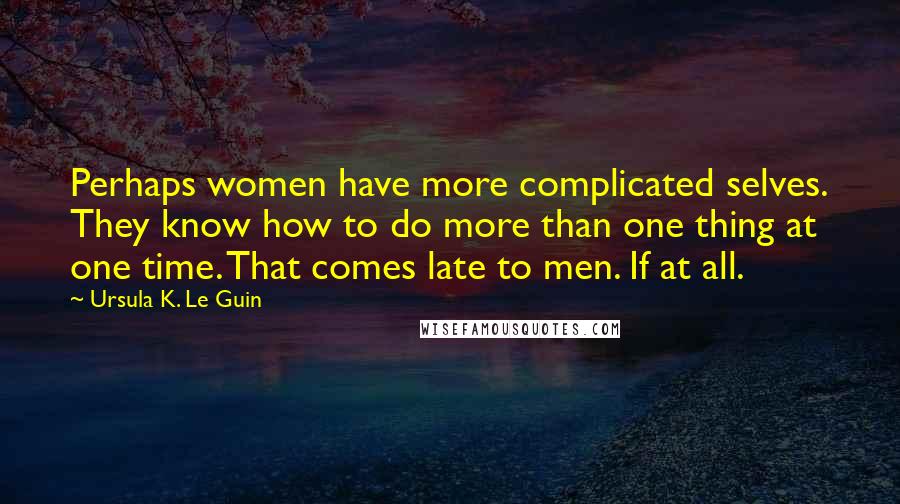 Ursula K. Le Guin Quotes: Perhaps women have more complicated selves. They know how to do more than one thing at one time. That comes late to men. If at all.